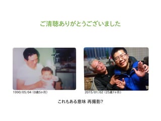 ご清聴ありがとうございました
1990/05/04 （0歳5ヶ月） 2015/01/02 （25歳1ヶ月）
これもある意味 再撮影?
 