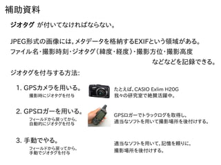 補助資料
ジオタグ が付いてなければならない。
JPEG形式の画像には，メタデータを格納するEXIFという領域がある。
ファイル名・撮影時刻・ジオタグ（緯度・経度）・撮影方位・撮影高度
などなどを記録できる。
ジオタグを付与する方法:
1. GPSカメラを用いる。 たとえば，CASIO Exlim H20G
我々の研究室で絶賛活躍中。撮影時にジオタグを付与
2. GPSロガーを用いる。
フィールドから戻ってから，
自動的にジオタグを付与
GPSロガーでトラックログを取得し，
適当なソフトを用いて撮影場所を後付けする。
3. 手動でやる。
フィールドから戻ってから，
手動でジオタグを付与 撮影場所を後付けする。
適当なソフトを用いて，記憶を頼りに，
 