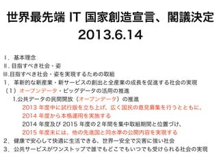 世界最先端 IT 国家創造宣言、閣議決定
2013.6.14
Ⅰ．基本理念
Ⅱ. 目指すべき社会・姿
Ⅲ.目指すべき社会・姿を実現するための取組
１．革新的な新産業・新サービスの創出と全産業の成長を促進する社会の実現
（１）オープンデータ・ビッグデータの活用の推進
1.公共データの民間開放（オープンデータ）の推進
2013 年度中に試行版を立ち上げ、広く国民の意見募集を行うとともに、
2014 年度から本格運用を実施する
2014 年度及び 2015 年度の２年間を集中取組期間と位置づけ、
2015 年度末には、他の先進国と同水準の公開内容を実現する
２．健康で安心して快適に生活できる、世界一安全で災害に強い社会
３．公共サービスがワンストップで誰でもどこでもいつでも受けられる社会の実現
 