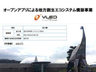 オープンアプリによる地方創生エコシステム構築事業
【所要額】 400万円
項目 記入欄
提案者
法人名 福井県情報システム工業会
URL http://www.e-fas.net
連携する地方公共団体 福井県
 