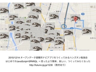 2015/12/14 オープンデータ避難所ナビアプリをつくってみるハンズオン勉強会
はじめてのJavaScript+SPARQL ⇢ 思ったより簡単、楽しい、つくってみたくなった 
http://fukuno.jig.jp/1238 （教材あり）
 