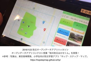 2016/1/23 防災オープンデータアプリハッカソン
オープンデータアプリコンテスト受賞「街の防災はかせくん」を実現！
※参考：写真は、東京高専開発、小学生向け防災学習アプリ「ホップ・ステップ・マップ」 
https://hopstepmap.github.io/hp/
 