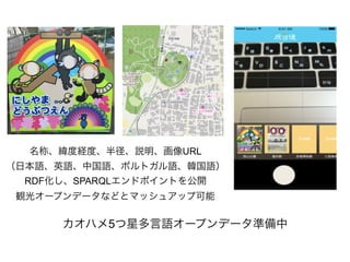 カオハメ5つ星多言語オープンデータ準備中
名称、緯度経度、半径、説明、画像URL
（日本語、英語、中国語、ポルトガル語、韓国語）
RDF化し、SPARQLエンドポイントを公開
観光オープンデータなどとマッシュアップ可能
 