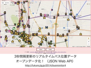 3秒間隔更新のリアルタイムバス位置データ
オープンデータ化！ （JSON Web API）
http://fukuno.jig.jp/2014/busmonitor4
 