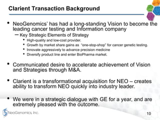 10
Clarient Transaction Background
• NeoGenomics’ has had a long-standing Vision to become the
leading cancer testing and Information company
– Key Strategic Elements of Strategy
• High-quality and low-cost provider.
• Growth by market share gains as “one-stop-shop” for cancer genetic testing.
• Innovate aggressively to advance precision medicine
• Diversify product line and enter BioPharma market.
• Communicated desire to accelerate achievement of Vision
and Strategies through M&A.
• Clarient is a transformational acquisition for NEO – creates
ability to transform NEO quickly into industry leader.
• We were in a strategic dialogue with GE for a year, and are
extremely pleased with the outcome.
 