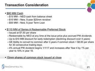 21
Transaction Consideration
 $80 MM Cash
– $15 MM – NEO cash from balance sheet
– $10 MM – New, 5-year $25mm revolver
– $55 MM – New, 5-year Term Loan
 $110 MM of Series A Redeemable Preferred Stock
– Issued at $7.50 per share
– Redeemable by NEO at any time at the issue price plus accrued PIK dividends
– Up to $10 MM discount for early redemption (declining discount over 4 years)
– GE Ability to convert to common after 3 years if common stock > $8.00 per share
for 30 consecutive trading days.
– 4% annual PIK dividend begins 1/1/17 and increases after Year 4 by 1% per
year to 10% in year 10.
 15mm shares of common stock issued at close
 