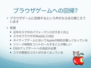 ブラウザゲームへの回帰?
 ブラウザゲームに回帰するという声がちらほら聞こえて
います
 背景
 近年のスマホのパフォーマンスが大きく向上
 スマホブラウザがWebGLに対応
 ネイティブゲームにおいてAppleの制約が厳しくなっている
 リリース時期をコントロールすることが難しい
 OSのアップデートへの追従が必要
 スマホ開発のコストが大きくなっている
 