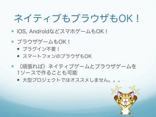 ネイティブもブラウザもOK！
 iOS, AndroidなどスマホゲームもOK！
 ブラウザゲームもOK！
 プラグイン不要！
 スマートフォンのブラウザもOK
 （頑張れば）ネイティブゲームとブラウザゲームを
1ソースで作ることも可能
 大型プロジェクトではオススメしません。。。
 
