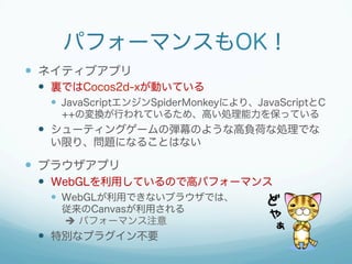 パフォーマンスもOK！
 ネイティブアプリ
 裏ではCocos2d-xが動いている
 JavaScriptエンジンSpiderMonkeyにより、JavaScriptとC++
の変換が行われているため、高い処理能力を保っている
 シューティングゲームの弾幕のような高負荷な処理でな
い限り、問題になることはない
 ブラウザアプリ
 WebGLを利用しているので高パフォーマンス
 WebGLが利用できないブラウザでは、
従来のCanvasが利用される
 パフォーマンス注意
 特別なプラグイン不要
 