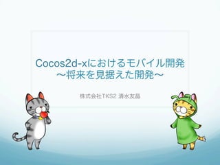 Cocos2d-xにおけるモバイル開発
〜将来を見据えた開発〜
株式会社TKS2 清水友晶
 