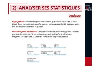 2) ANALYSER SES STATISTIQUES
Lexique
Pages/session : Intéressant pour voir l’intérêt que suscite votre site, si vous
êtes à 2 par exemple, cela signifie que vos visiteurs regardent 2 pages de votre
site en moyenne avant de le quitter.
Durée moyenne des sessions : Encore un indicateur qui témoigne de l’intérêt
que suscite votre site. SI vos visiteurs passent moins d’une minute en
moyenne sur votre site…il va falloir retravailler un peu tout cela !
 