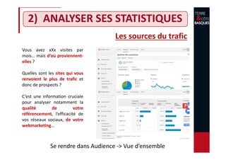 2) ANALYSER SES STATISTIQUES
Les sources du trafic
Vous avez xXx visites par
mois… mais d’où proviennent-
elles ?
Quelles sont les sites qui vous
renvoient le plus de trafic et
donc de prospects ?
C’est une information cruciale
pour analyser notamment la
qualité de votre
référencement, l’efficacité de
vos réseaux sociaux, de votre
webmarketing…
Se rendre dans Audience -> Vue d’ensemble
 