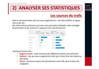 2) ANALYSER SES STATISTIQUES
Voilà le classement des sites qui vous rapportent le + de trafic (chiffres à l’appui
cela va de soi).
Des informations précieuses qui vont vous permettre d’adapter votre stratégie
de promotion et de continuer à appuyer là où cela fonctionne
Les sources du trafic
Quelques termes-clés :
• Organic search : trafic émanant des différents moteurs de recherche
• Referral : site qui vous a apporté du trafic par le biais d’un lien (texte ou
bannière)
• Direct : personnes ayant saisi directement votre URL dans la barre de
navigation.
 