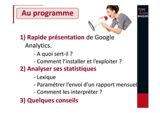 Au programme
1) Rapide présentation de Google
Analytics.
- A quoi sert-il ?
- Comment l’installer et l’exploiter ?
2) Analyser ses statistiques
- Lexique
- Paramétrer l’envoi d’un rapport mensuel
- Comment les interpréter ?
3) Quelques conseils
 