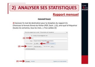 2) ANALYSER SES STATISTIQUES
Rapport mensuel
PARAMÉTRAGE
2) Saisissez l’e-mail de destination pour la réception du rapport (1).
Choisissez le format d’envoi du fichier (PDF, Excel…) (2), ainsi que la fréquence
(toutes les semaines, tous les mois…). Puis validez (3)
(1)
(2)
(2)
(3)
 