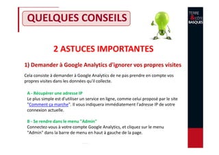 QUELQUES CONSEILS
2 ASTUCES IMPORTANTES
1) Demander à Google Analytics d'ignorer vos propres visites
Cela consiste à demander à Google Analytics de ne pas prendre en compte vos
propres visites dans les données qu'il collecte.
A - Récupérer une adresse IP
Le plus simple est d'utiliser un service en ligne, comme celui proposé par le site
"Comment ça marche". Il vous indiquera immédiatement l'adresse IP de votre
connexion actuelle.
B - Se rendre dans le menu "Admin"
Connectez-vous à votre compte Google Analytics, et cliquez sur le menu
"Admin" dans la barre de menu en haut à gauche de la page.
 