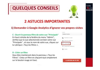 2 ASTUCES IMPORTANTES
1) Demander à Google Analytics d'ignorer vos propres visites
QUELQUES CONSEILS
C - Ouvrir le panneau filtre de votre vue "Principale"
En haut à droite de la fenêtre du menu "Admin",
vérifiez que la vue sélectionnée est bien votre vue
"Principale" , et sous le nom de votre vue, cliquez sur
la rubrique « Tous les filtres ».
D - Créer un filtre
Vous êtes maintenant dans le panneau « Tous les
Filtres". Créez un filtre en cliquant tout simplement
sur le bouton rouge en haut.
 