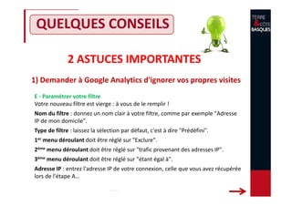 2 ASTUCES IMPORTANTES
1) Demander à Google Analytics d'ignorer vos propres visites
QUELQUES CONSEILS
E - Paramétrer votre filtre
Votre nouveau filtre est vierge : à vous de le remplir !
Nom du filtre : donnez un nom clair à votre filtre, comme par exemple "Adresse
IP de mon domicile".
Type de filtre : laissez la sélection par défaut, c'est à dire "Prédéfini".
1er menu déroulant doit être réglé sur "Exclure".
2ème menu déroulant doit être réglé sur "trafic provenant des adresses IP".
3ème menu déroulant doit être réglé sur "étant égal à".
Adresse IP : entrez l'adresse IP de votre connexion, celle que vous avez récupérée
lors de l'étape A…
 