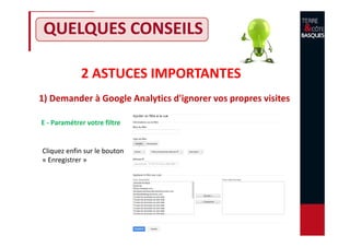 2 ASTUCES IMPORTANTES
1) Demander à Google Analytics d'ignorer vos propres visites
QUELQUES CONSEILS
E - Paramétrer votre filtre
Cliquez enfin sur le bouton
« Enregistrer »
 