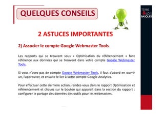 2 ASTUCES IMPORTANTES
2) Associer le compte Google Webmaster Tools
QUELQUES CONSEILS
Les rapports qui se trouvent sous « Optimisation du référencement » font
référence aux données qui se trouvent dans votre compte Google Webmaster
Tools.
Si vous n’avez pas de compte Google Webmaster Tools, il faut d’abord en ouvrir
un, l’approuver, et ensuite le lier à votre compte Google Analytics.
Pour effectuer cette dernière action, rendez-vous dans le rapport Optimisation et
référencement et cliquez sur le bouton qui apparaît dans la section du rapport :
configurer le partage des données des outils pour les webmasters.
 
