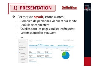 1) PRESENTATION
Permet de savoir, entre autres :
- Combien de personnes viennent sur le site
- D’où ils se connectent
- Quelles sont les pages qui les intéressent
- Le temps qu’elles y passent
- …
Définition
 