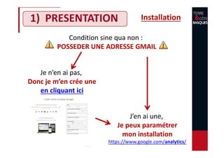 1) PRESENTATION Installation
Condition sine qua non :
POSSEDER UNE ADRESSE GMAIL
Je n’en ai pas,
Donc je m’en crée une
en cliquant ici
J’en ai une,
Je peux paramétrer
mon installation
https://www.google.com/analytics/
 