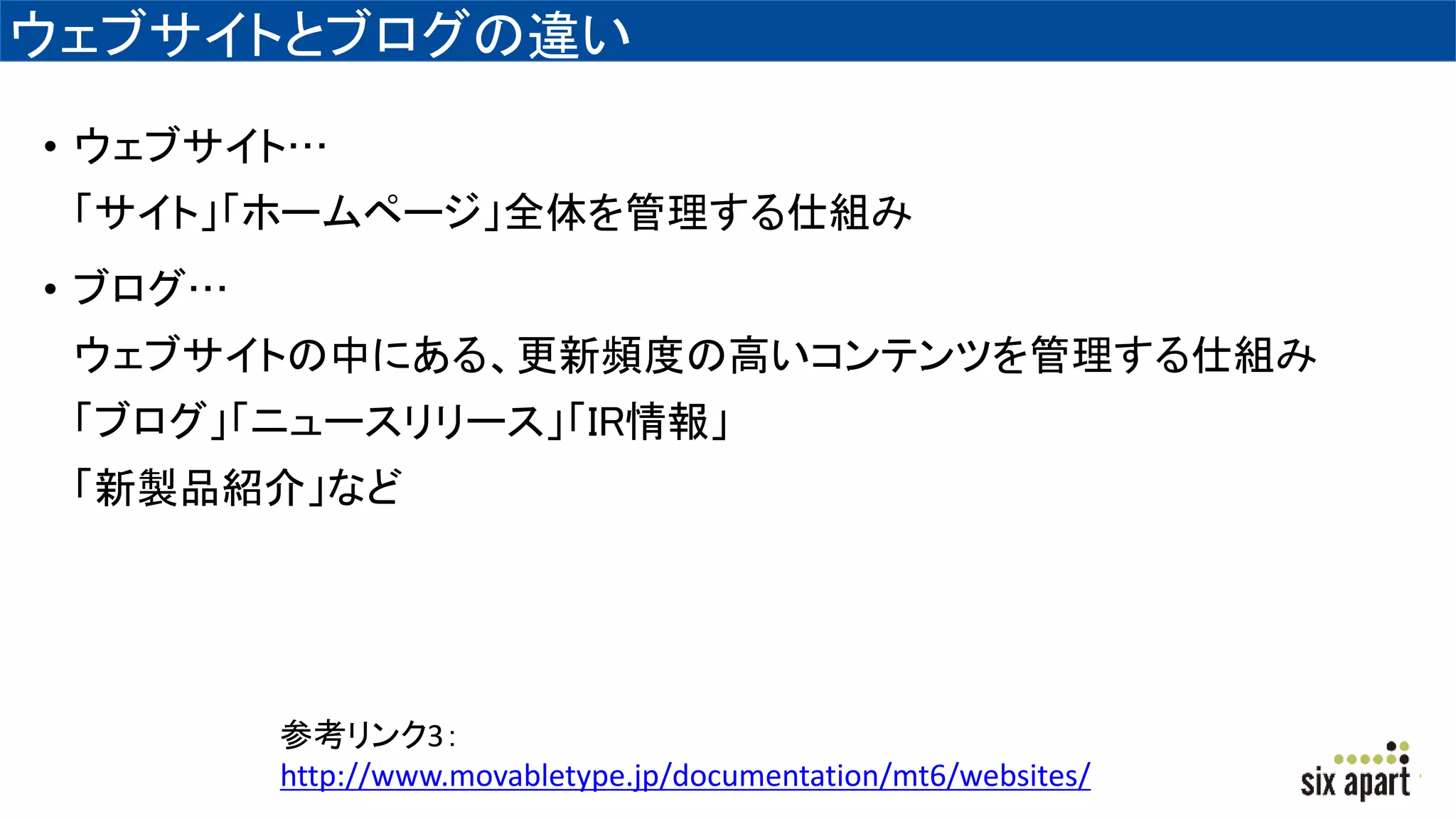 ウェブサイトとブログの違い
• ウェブサイト…
「サイト」「ホームページ」全体を管理する仕組み
• ブログ…
ウェブサイトの中にある、更新頻度の高いコンテンツを管理する仕組み
「ブログ」「ニュースリリース」「IR情報」
「新製品紹介」など
参考リンク3：
http://www.movabletype.jp/documentation/mt6/websites/
 