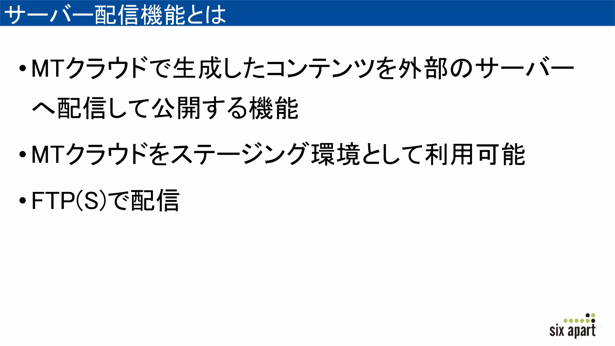 サーバー配信機能とは
•MTクラウドで生成したコンテンツを外部のサーバー
へ配信して公開する機能
•MTクラウドをステージング環境として利用可能
•FTP(S)で配信
 