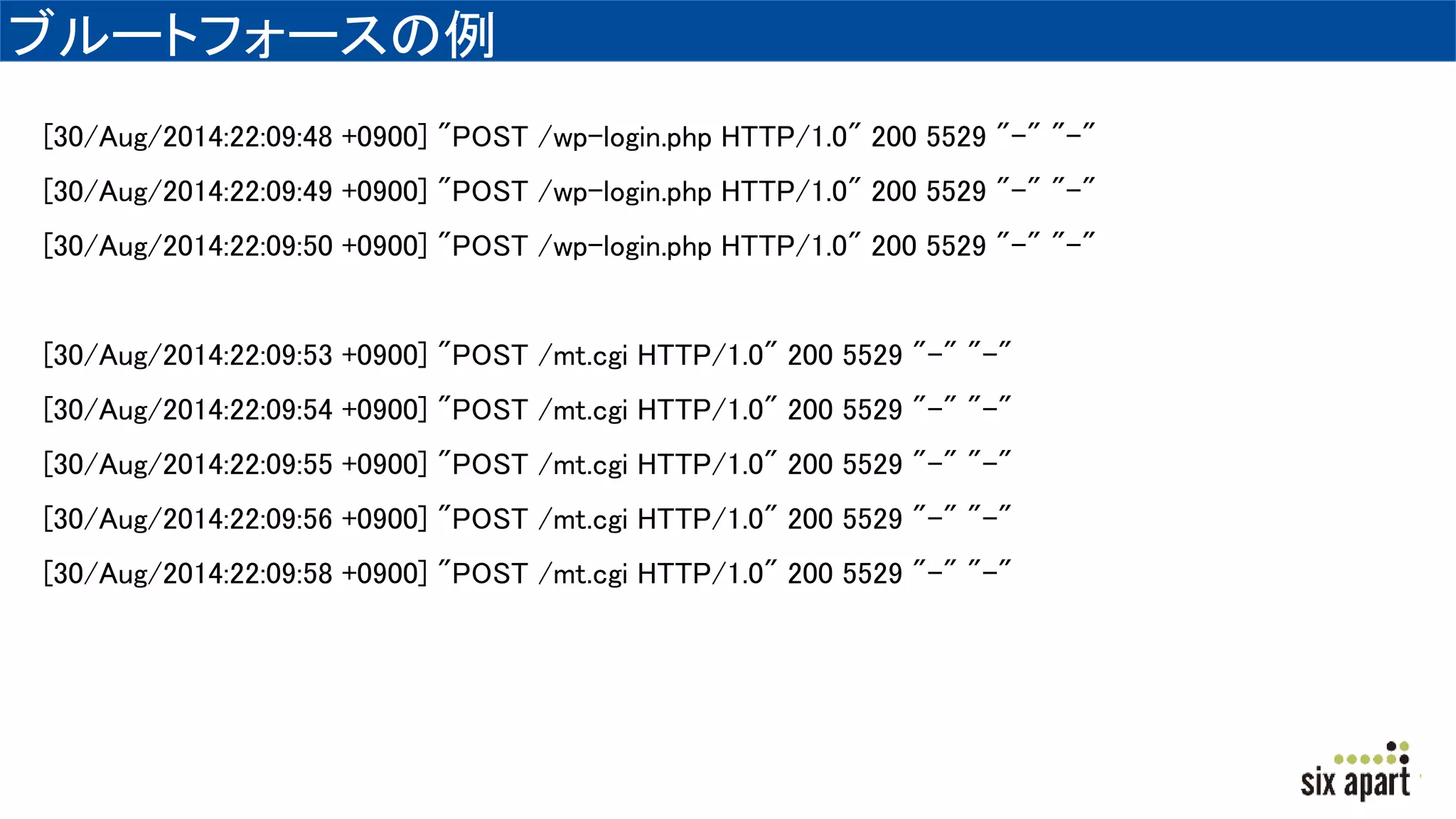 ブルートフォースの例
[30/Aug/2014:22:09:48 +0900] "POST /wp-login.php HTTP/1.0" 200 5529 "-" "-"
[30/Aug/2014:22:09:49 +0900] "POST /wp-login.php HTTP/1.0" 200 5529 "-" "-"
[30/Aug/2014:22:09:50 +0900] "POST /wp-login.php HTTP/1.0" 200 5529 "-" "-"
[30/Aug/2014:22:09:53 +0900] "POST /mt.cgi HTTP/1.0" 200 5529 "-" "-"
[30/Aug/2014:22:09:54 +0900] "POST /mt.cgi HTTP/1.0" 200 5529 "-" "-"
[30/Aug/2014:22:09:55 +0900] "POST /mt.cgi HTTP/1.0" 200 5529 "-" "-"
[30/Aug/2014:22:09:56 +0900] "POST /mt.cgi HTTP/1.0" 200 5529 "-" "-"
[30/Aug/2014:22:09:58 +0900] "POST /mt.cgi HTTP/1.0" 200 5529 "-" "-"
 