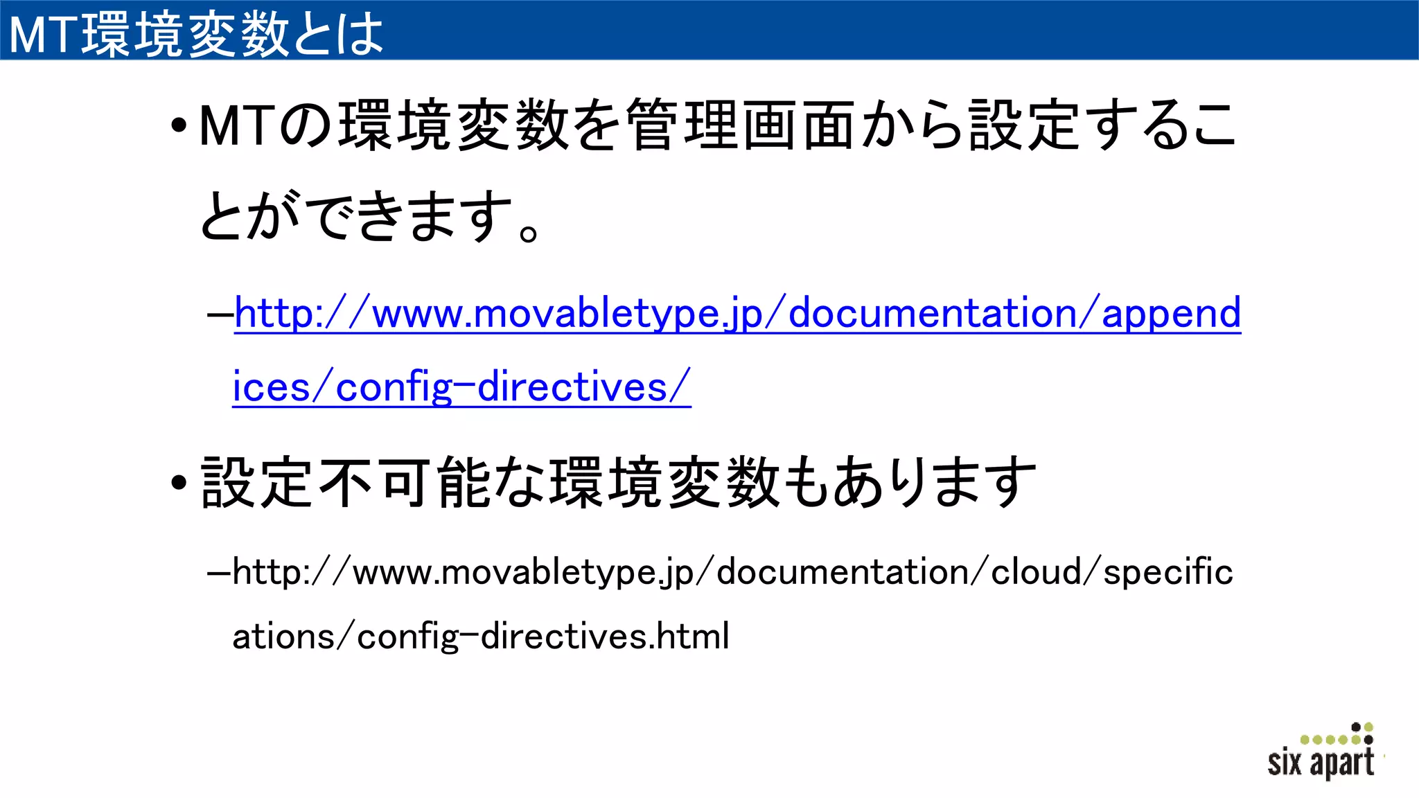 MT環境変数とは
•MTの環境変数を管理画面から設定するこ
とができます。
–http://www.movabletype.jp/documentation/append
ices/config-directives/
•設定不可能な環境変数もあります
–http://www.movabletype.jp/documentation/cloud/specific
ations/config-directives.html
 