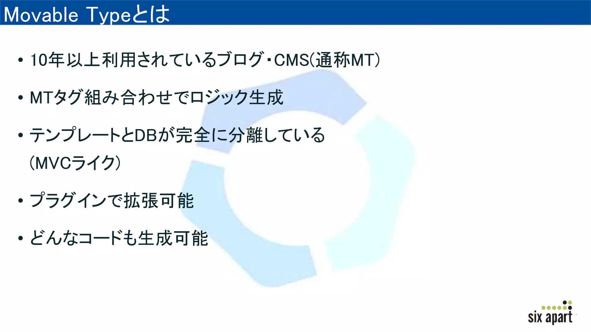 Movable Typeとは
• 10年以上利用されているブログ・CMS(通称MT)
• MTタグ組み合わせでロジック生成
• テンプレートとDBが完全に分離している
(MVCライク)
• プラグインで拡張可能
• どんなコードも生成可能
 
