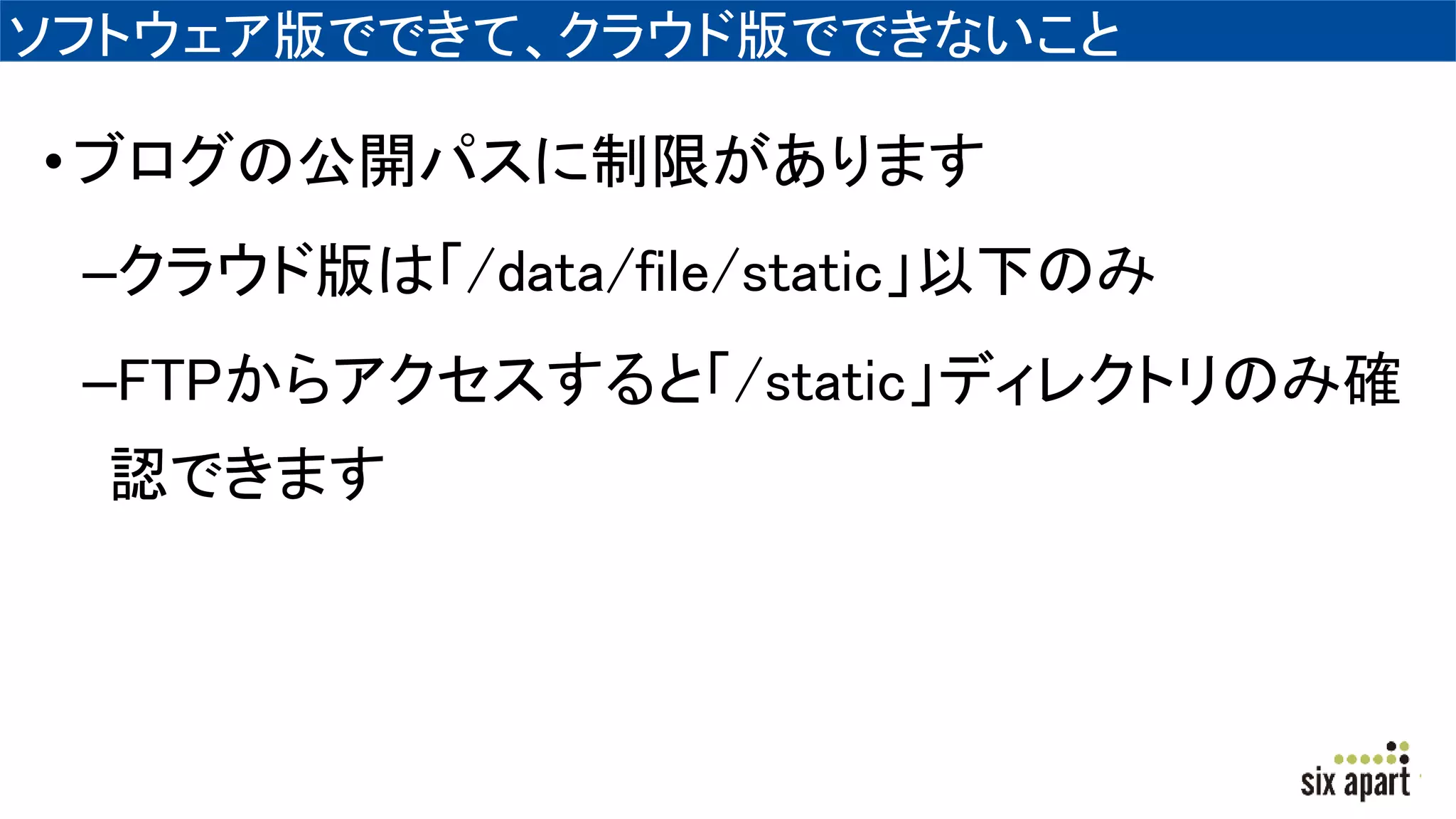 ソフトウェア版でできて、クラウド版でできないこと
•ブログの公開パスに制限があります
–クラウド版は「/data/file/static」以下のみ
–FTPからアクセスすると「/static」ディレクトリのみ確
認できます
 