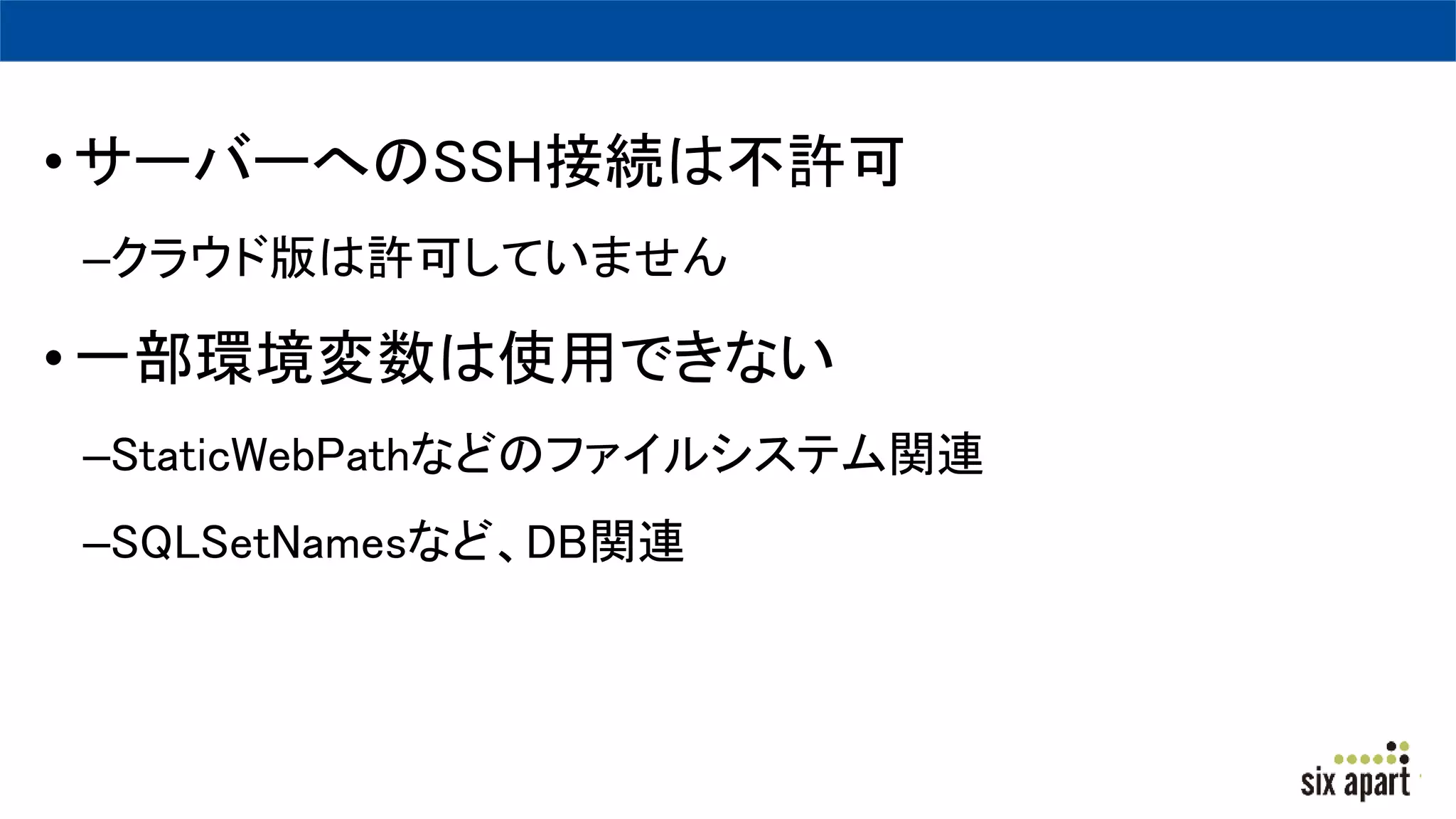 •サーバーへのSSH接続は不許可
–クラウド版は許可していません
•一部環境変数は使用できない
–StaticWebPathなどのファイルシステム関連
–SQLSetNamesなど、DB関連
 