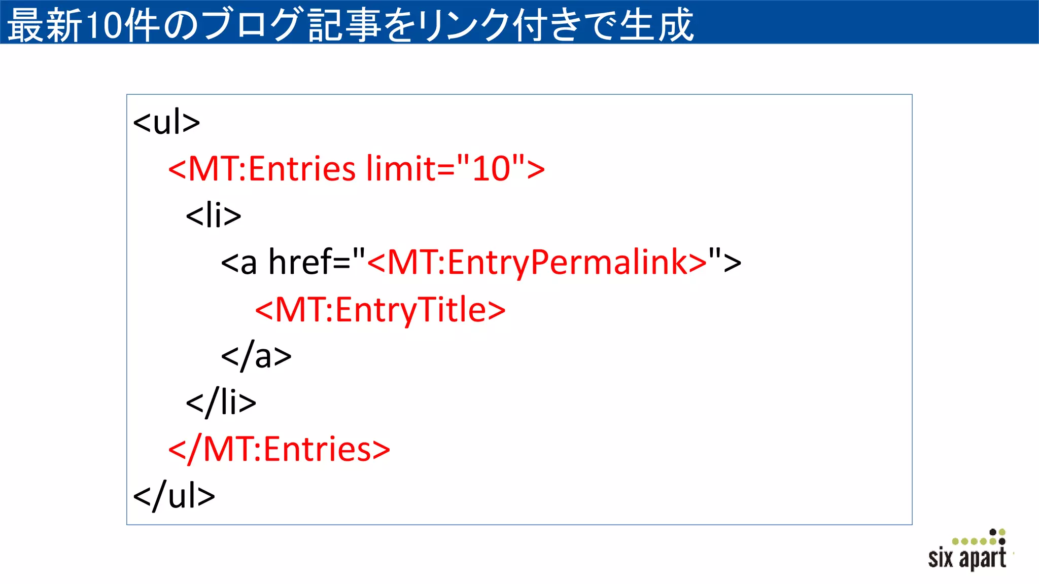 最新10件のブログ記事をリンク付きで生成
<ul>
<MT:Entries limit="10">
<li>
<a href="<MT:EntryPermalink>">
<MT:EntryTitle>
</a>
</li>
</MT:Entries>
</ul>
 