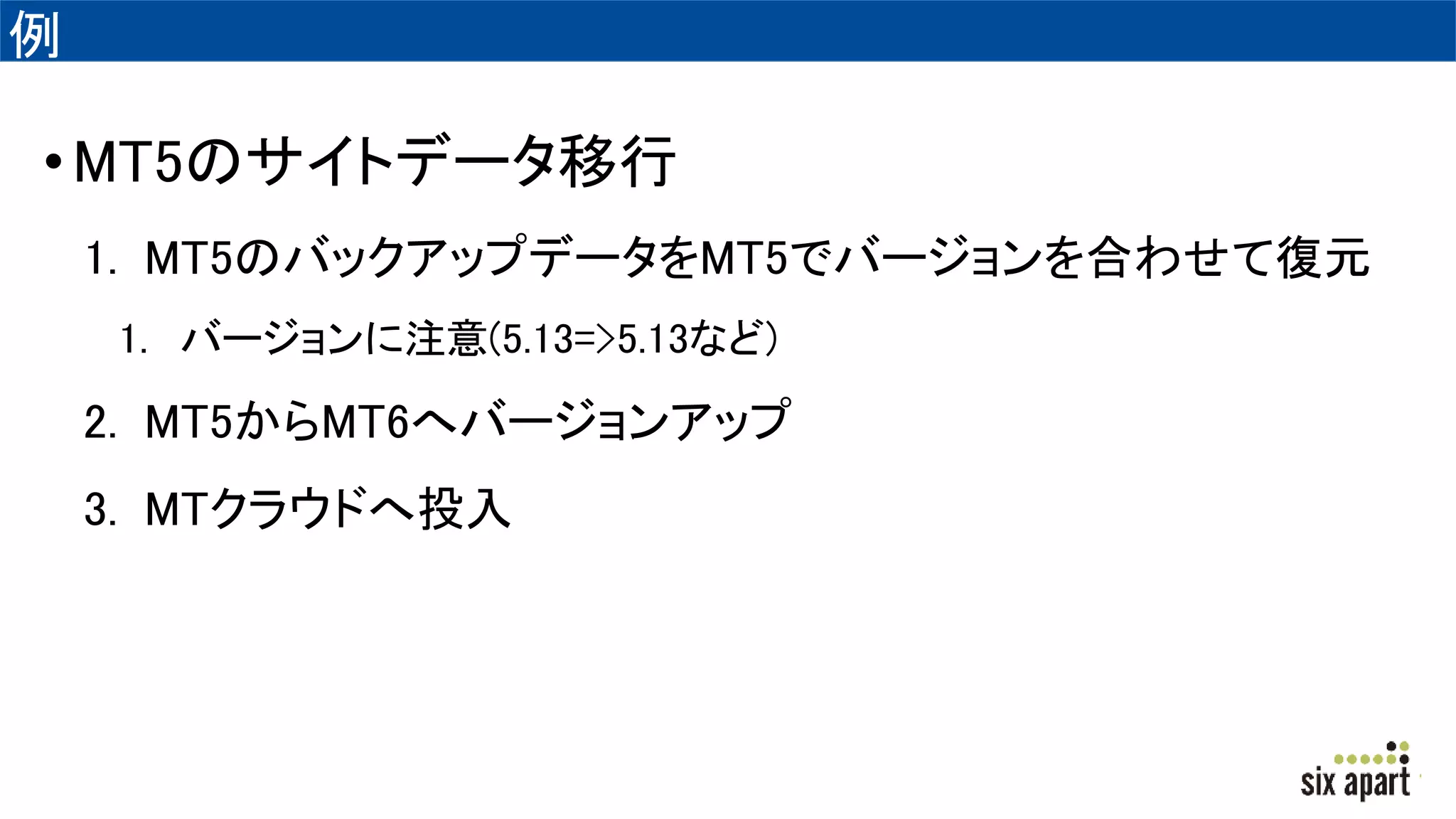 例
•MT5のサイトデータ移行
1. MT5のバックアップデータをMT5でバージョンを合わせて復元
1. バージョンに注意(5.13=>5.13など)
2. MT5からMT6へバージョンアップ
3. MTクラウドへ投入
 