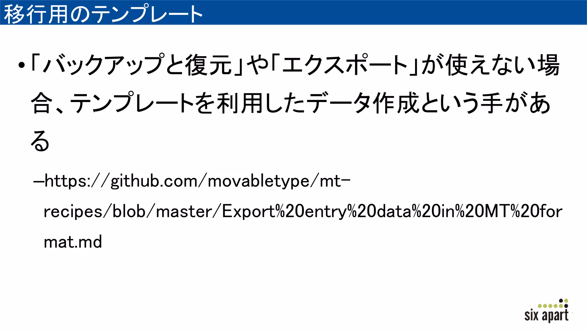 移行用のテンプレート
•「バックアップと復元」や「エクスポート」が使えない場
合、テンプレートを利用したデータ作成という手があ
る
–https://github.com/movabletype/mt-
recipes/blob/master/Export%20entry%20data%20in%20MT%20for
mat.md
 