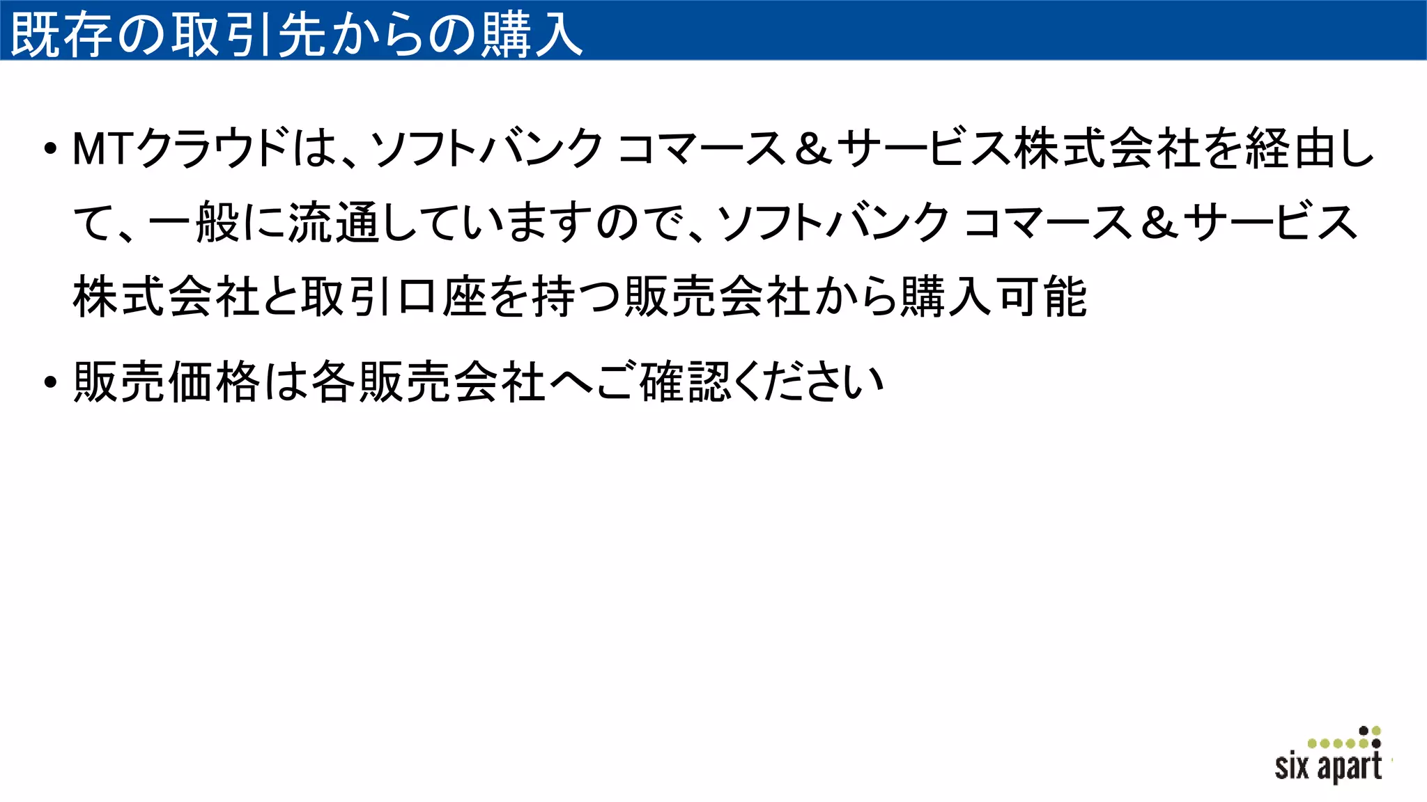 既存の取引先からの購入
• MTクラウドは、ソフトバンク コマース＆サービス株式会社を経由し
て、一般に流通していますので、ソフトバンク コマース＆サービス
株式会社と取引口座を持つ販売会社から購入可能
• 販売価格は各販売会社へご確認ください
 