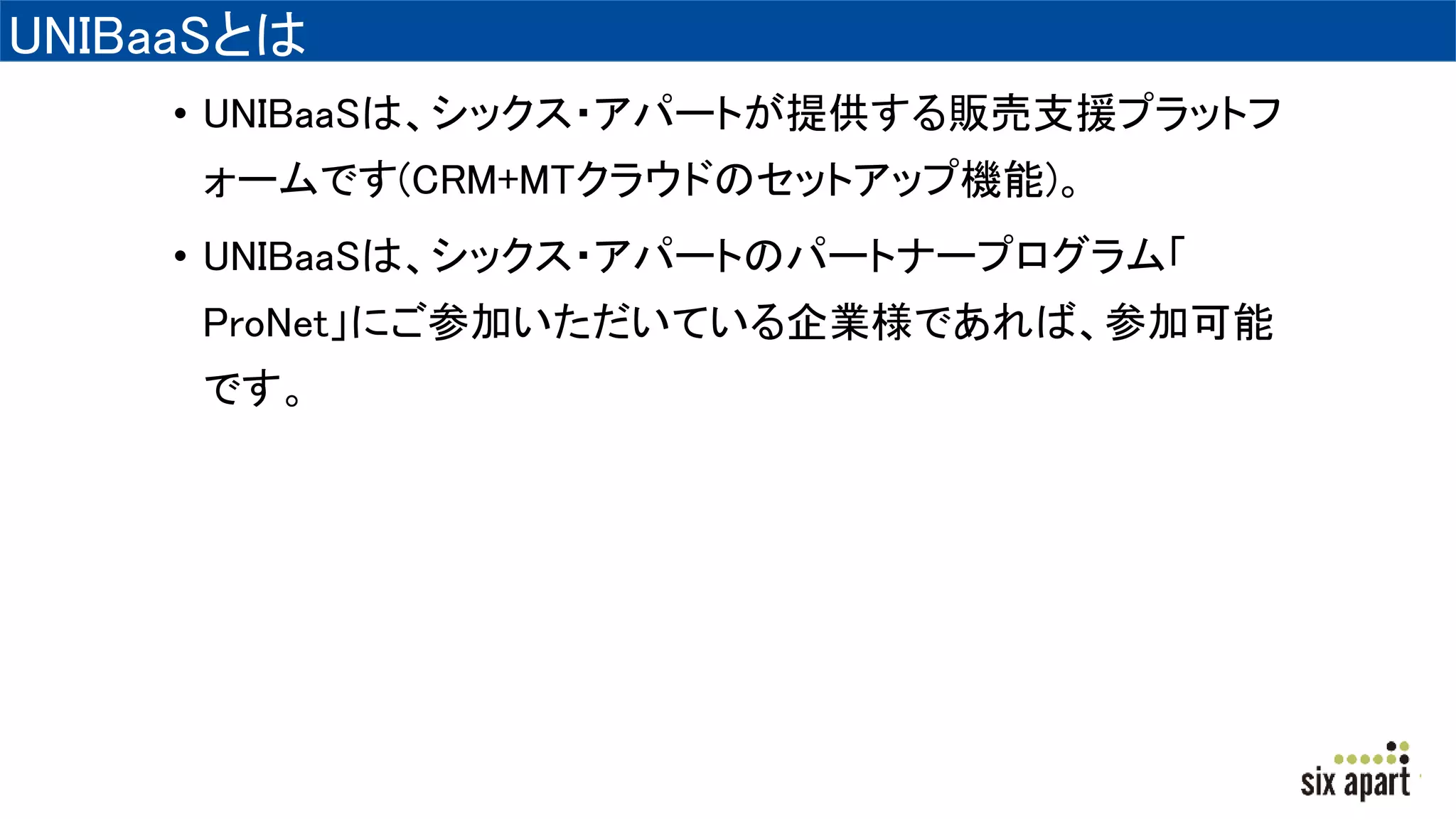 UNIBaaSとは
• UNIBaaSは、シックス・アパートが提供する販売支援プラットフ
ォームです(CRM+MTクラウドのセットアップ機能)。
• UNIBaaSは、シックス・アパートのパートナープログラム「
ProNet」にご参加いただいている企業様であれば、参加可能
です。
 