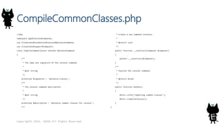 CompileCommonClasses.php
<?php
namespace App¥Console¥Commands;
use Illuminate¥Foundation¥Console¥OptimizeCommand;
use Illuminate¥Support¥Composer;
class CompileCommonClasses extends OptimizeCommand
{
/**
* The name and signature of the console command.
*
* @var string
*/
protected $signature = 'optimize:classes';
/**
* The console command description.
*
* @var string
*/
protected $description = 'Optimize common classes for Laravel';
/**
* Create a new command instance.
*
* @return void
*/
public function __construct(Composer $composer)
{
parent::__construct($composer);
}
/**
* Execute the console command.
*
* @return mixed
*/
public function handle()
{
$this->info('Compiling common classes');
$this->compileClasses();
}
}
Copyright© 2016, JAZUG All Rights Reserved.
 
