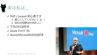 実は私は…
PHP / Laravel 初心者です
優しくしてください (;´Д｀)
会社の同僚はPHP詳しい
でもOSSは好き
Azure ﾁｮｯﾄﾃﾞｷﾙ
Azure/MicrosoftはOSS好き
Copyright© 2016, JAZUG All Rights Reserved.
 
