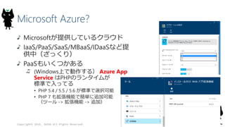 Microsoft Azure?
Microsoftが提供しているクラウド
IaaS/PaaS/SaaS/MBaaS/IDaaSなど提
供中（ざっくり）
PaaSもいくつかある
(Windows上で動作する） Azure App
Service はPHPのランタイムが
標準で入ってる
• PHP 5.4 / 5.5 / 5.6 が標準で選択可能
• PHP 7 も拡張機能で簡単に追加可能
（ツール -> 拡張機能 -> 追加）
Copyright© 2016, JAZUG All Rights Reserved.
 