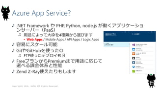 Azure App Service?
.NET Framework や PHP, Python, node.js が動くアプリケーショ
ンサーバー（PaaS）
用途によって大枠を4種類から選びます
• Web Apps / Mobile Apps / API Apps / Logic Apps
容易にスケール可能
GitやGitHubを使ったCI
FTP使ったデプロイも可
FreeプランからPremiumまで用途に応じて
選べる課金体系と性能
Zend Z-Ray使えたりもします
Copyright© 2016, JAZUG All Rights Reserved.
 