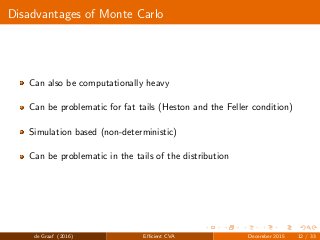 Disadvantages of Monte Carlo
Can also be computationally heavy
Can be problematic for fat tails (Heston and the Feller condition)
Simulation based (non-deterministic)
Can be problematic in the tails of the distribution
de Graaf (2016) Eﬃcient CVA December 2015 12 / 33
 