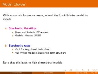 Model Choices
With many risk factors we mean, extend the Black-Scholes model to
include:
a. Stochastic Volatility:
Skew and Smile in FX market
Models: Heston, SABR
b. Stochastic rates:
Vital for long dated derivatives
Hull-White model includes the term structure
Note that this leads to high dimensional models
de Graaf (2016) Eﬃcient CVA December 2015 14 / 33
 