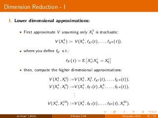 Dimension Reduction - I
I. Lower dimensional approximations:
First approximate V assuming only X1
t is stochastic:
V (X1
t ) := V (X1
t , fX1 (t), . . . , fX10 (t)).
where you deﬁne fXi s.t.:
fXi (t) = E Xi
t |Xi
t0
= Xi
0
then, compute the higher dimensional approximations:
V (X1
t , X2
t ) :=V (X1
t , X2
t , fX3 (t), . . . , fX10 (t)),
V (X1
t , X3
t ) :=V (X1
t , fX2 (t), X3
t , . . . , fX10 (t)),
...
V (X1
t , X10
t ) :=V (X1
t , fX2 (t), . . . , fX9 (t), X10
t ).
de Graaf (2016) Eﬃcient CVA December 2015 20 / 33
 