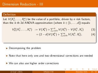 Dimension Reduction - III
Deﬁnition
Let V (X1
t , . . . , Xn
t ) be the value of a portfolio, driven by n risk factors,
than the k-th 2d ANOVA approximation (where k ∈ [1, . . . , d]) equals:
V k
A(X1
t , . . . , Xn
t ) := V (Xk
t ) + n
i=k V (Xk
t ) − V (Xk
t , Xi
t ) (3)
= (2 − d)V (Xk
t ) + n
i=k V (Xk
t , Xi
t ), (4)
Decomposing the problem
Note that here only one and two-dimensional corrections are needed
We can also use higher order corrections
de Graaf (2016) Eﬃcient CVA December 2015 22 / 33
 