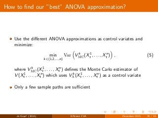 How to ﬁnd our ”best” ANOVA approximation?
Use the diﬀerent ANOVA approximations as control variates and
minimize:
min
k∈(1,2,...,n)
Var V k
MC(X1
t , . . . , Xn
t ) , (5)
where V k
MC(X1
t , . . . , Xn
t ) deﬁnes the Monte Carlo estimator of
V (X1
t , . . . , Xn
t ) which uses V k
A(X1
t , . . . , Xn
t ) as a control variate
Only a few sample paths are suﬃcient
de Graaf (2016) Eﬃcient CVA December 2015 23 / 33
 