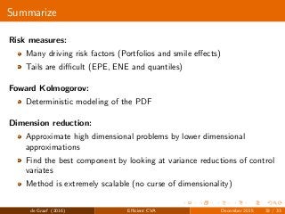 Summarize
Risk measures:
Many driving risk factors (Portfolios and smile eﬀects)
Tails are diﬃcult (EPE, ENE and quantiles)
Foward Kolmogorov:
Deterministic modeling of the PDF
Dimension reduction:
Approximate high dimensional problems by lower dimensional
approximations
Find the best component by looking at variance reductions of control
variates
Method is extremely scalable (no curse of dimensionality)
de Graaf (2016) Eﬃcient CVA December 2015 33 / 33
 