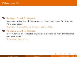 References III
Reisinger, C. and R. Wissman.
Numerical Valuation of Derivatives in High-Dimensional Settings via
PDE Expansions.
Journal of Computational Finance, 18(4), 2015.
Reisinger, C. and R. Wissman.
Error Analysis of Truncated Expansion Solutions to High-Dimensional
parabolic PDEs.
Submitted, May 2015.
de Graaf (2016) Eﬃcient CVA December 2015 36 / 33
 