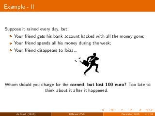 Example - II
Suppose it rained every day, but:
Your friend gets his bank account hacked with all the money gone;
Your friend spends all his money during the week;
Your friend disappears to Ibiza...
Whom should you charge for the earned, but lost 100 euro? Too late to
think about it after it happened.
de Graaf (2016) Eﬃcient CVA December 2015 4 / 33
 